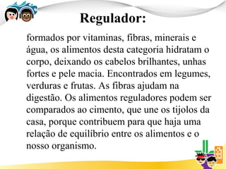 Regulador:
formados por vitaminas, fibras, minerais e
água, os alimentos desta categoria hidratam o
corpo, deixando os cabelos brilhantes, unhas
fortes e pele macia. Encontrados em legumes,
verduras e frutas. As fibras ajudam na
digestão. Os alimentos reguladores podem ser
comparados ao cimento, que une os tijolos da
casa, porque contribuem para que haja uma
relação de equilíbrio entre os alimentos e o
nosso organismo.
 