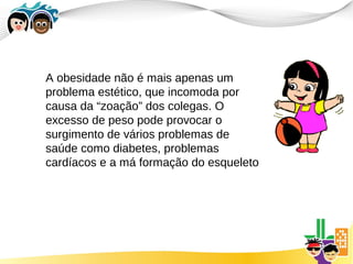 A obesidade não é mais apenas um
problema estético, que incomoda por
causa da “zoação” dos colegas. O
excesso de peso pode provocar o
surgimento de vários problemas de
saúde como diabetes, problemas
cardíacos e a má formação do esqueleto
 