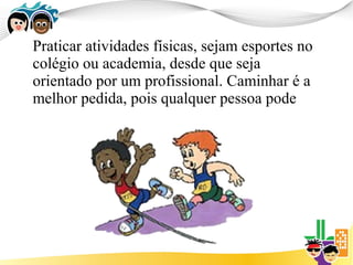 Praticar atividades físicas, sejam esportes no
colégio ou academia, desde que seja
orientado por um profissional. Caminhar é a
melhor pedida, pois qualquer pessoa pode
 