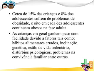• Cerca de 15% das crianças e 8% dos
  adolescentes sofrem de problemas de
  obesidade, e oito em cada dez adolescentes
  continuam obesos na fase adulta.
• As crianças em geral ganham peso com
  facilidade devido a fatores tais como:
  hábitos alimentares errados, inclinação
  genética, estilo de vida sedentário,
  distúrbios psicológicos, problemas na
  convivência familiar entre outros.
 