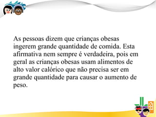 As pessoas dizem que crianças obesas
ingerem grande quantidade de comida. Esta
afirmativa nem sempre é verdadeira, pois em
geral as crianças obesas usam alimentos de
alto valor calórico que não precisa ser em
grande quantidade para causar o aumento de
peso.
 