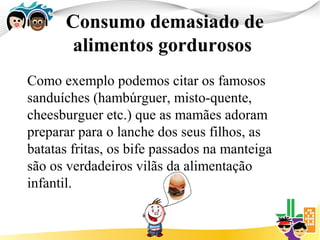 Consumo demasiado de
       alimentos gordurosos
Como exemplo podemos citar os famosos
sanduíches (hambúrguer, misto-quente,
cheesburguer etc.) que as mamães adoram
preparar para o lanche dos seus filhos, as
batatas fritas, os bife passados na manteiga
são os verdadeiros vilãs da alimentação
infantil.
 