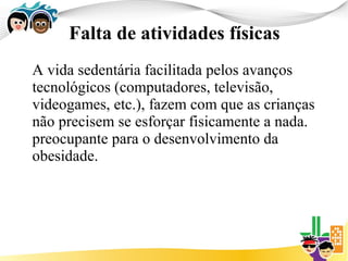 Falta de atividades físicas
A vida sedentária facilitada pelos avanços
tecnológicos (computadores, televisão,
videogames, etc.), fazem com que as crianças
não precisem se esforçar fisicamente a nada.
preocupante para o desenvolvimento da
obesidade.
 