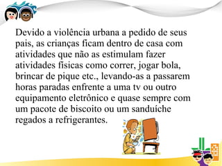 Devido a violência urbana a pedido de seus
pais, as crianças ficam dentro de casa com
atividades que não as estimulam fazer
atividades físicas como correr, jogar bola,
brincar de pique etc., levando-as a passarem
horas paradas enfrente a uma tv ou outro
equipamento eletrônico e quase sempre com
um pacote de biscoito ou um sanduíche
regados a refrigerantes.
 