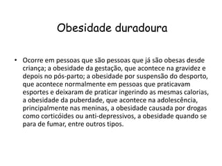 Obesidade duradoura

• Ocorre em pessoas que são pessoas que já são obesas desde
  criança; a obesidade da gestação, que acontece na gravidez e
  depois no pós-parto; a obesidade por suspensão do desporto,
  que acontece normalmente em pessoas que praticavam
  esportes e deixaram de praticar ingerindo as mesmas calorias,
  a obesidade da puberdade, que acontece na adolescência,
  principalmente nas meninas, a obesidade causada por drogas
  como corticóides ou anti-depressivos, a obesidade quando se
  para de fumar, entre outros tipos.
 