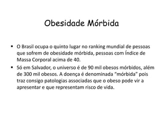 Obesidade Mórbida

 O Brasil ocupa o quinto lugar no ranking mundial de pessoas
  que sofrem de obesidade mórbida, pessoas com Índice de
  Massa Corporal acima de 40.
 Só em Salvador, o universo é de 90 mil obesos mórbidos, além
  de 300 mil obesos. A doença é denominada “mórbida” pois
  traz consigo patologias associadas que o obeso pode vir a
  apresentar e que representam risco de vida.
 