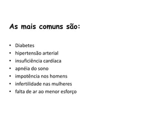 As mais comuns são:

•   Diabetes
•   hipertensão arterial
•   insuficiência cardíaca
•   apnéia do sono
•   impotência nos homens
•   infertilidade nas mulheres
•   falta de ar ao menor esforço
 