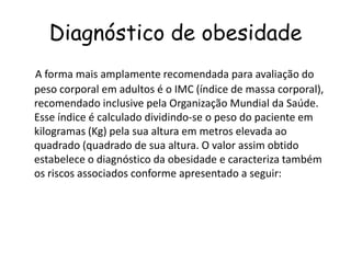 Diagnóstico de obesidade
A forma mais amplamente recomendada para avaliação do
peso corporal em adultos é o IMC (índice de massa corporal),
recomendado inclusive pela Organização Mundial da Saúde.
Esse índice é calculado dividindo-se o peso do paciente em
kilogramas (Kg) pela sua altura em metros elevada ao
quadrado (quadrado de sua altura. O valor assim obtido
estabelece o diagnóstico da obesidade e caracteriza também
os riscos associados conforme apresentado a seguir:
 