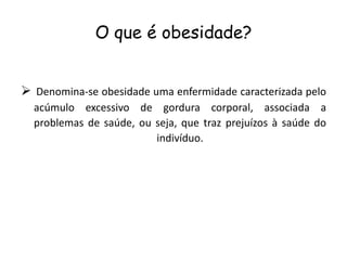 O que é obesidade?


 Denomina-se obesidade uma enfermidade caracterizada pelo
  acúmulo excessivo de gordura corporal, associada a
  problemas de saúde, ou seja, que traz prejuízos à saúde do
                         indivíduo.
 