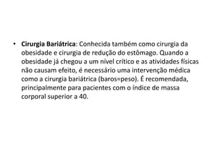 • Cirurgia Bariátrica: Conhecida também como cirurgia da
  obesidade e cirurgia de redução do estômago. Quando a
  obesidade já chegou a um nível crítico e as atividades físicas
  não causam efeito, é necessário uma intervenção médica
  como a cirurgia bariátrica (baros=peso). É recomendada,
  principalmente para pacientes com o índice de massa
  corporal superior a 40.
 