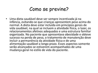 Como se previne?
• Uma dieta saudável deve ser sempre incentivada já na
  infância, evitando-se que crianças apresentem peso acima do
  normal. A dieta deve estar incluída em princípios gerais de
  vida saudável, na qual se incluem a atividade física, o lazer, os
  relacionamentos afetivos adequados e uma estrutura familiar
  organizada. No paciente que apresentava obesidade e obteve
  sucesso na perda de peso, o tratamento de manutenção deve
  incluir a permanência da atividade física e de uma
  alimentação saudável a longo prazo. Esses aspectos somente
  serão alcançados se estiverem acompanhados de uma
  mudança geral no estilo de vida do paciente.
 