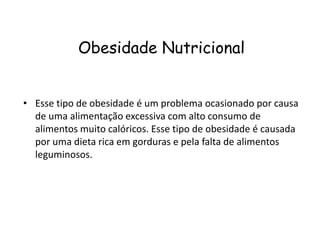Obesidade Nutricional


• Esse tipo de obesidade é um problema ocasionado por causa
  de uma alimentação excessiva com alto consumo de
  alimentos muito calóricos. Esse tipo de obesidade é causada
  por uma dieta rica em gorduras e pela falta de alimentos
  leguminosos.
 