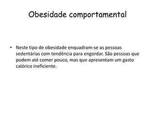 Obesidade comportamental



• Neste tipo de obesidade enquadram-se as pessoas
  sedentárias com tendência para engordar. São pessoas que
  podem até comer pouco, mas que apresentam um gasto
  calórico ineficiente.
 