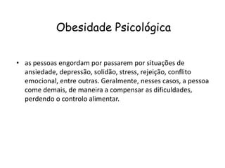 Obesidade Psicológica


• as pessoas engordam por passarem por situações de
  ansiedade, depressão, solidão, stress, rejeição, conflito
  emocional, entre outras. Geralmente, nesses casos, a pessoa
  come demais, de maneira a compensar as dificuldades,
  perdendo o controlo alimentar.
 
