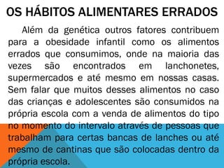 OS HÁBITOS ALIMENTARES ERRADOS
Além da genética outros fatores contribuem
para a obesidade infantil como os alimentos
errados que consumimos, onde na maioria das
vezes são encontrados em lanchonetes,
supermercados e até mesmo em nossas casas.
Sem falar que muitos desses alimentos no caso
das crianças e adolescentes são consumidos na
própria escola com a venda de alimentos do tipo
no momento do intervalo através de pessoas que
trabalham para certas bancas de lanches ou até
mesmo de cantinas que são colocadas dentro da
própria escola.
 
