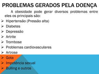 PROBLEMAS GERADOS PELA DOENÇA
A obesidade pode gerar diversos problemas entre
eles os principais são:
 Hipertensão (Pressão alta)
 Diabetes
 Depressão
 Artrite
 Trombose
 Problemas cardiovasculares
 Artrose
 Gota
 Impotência sexual
 Bulling e outros
 