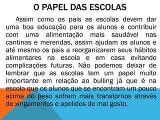 O PAPEL DAS ESCOLAS
Assim como os pais as escolas devem dar
uma boa educação para os alunos e contribuir
com uma alimentação mais saudável nas
cantinas e merendas, assim ajudam os alunos e
até mesmo os pais a reorganizarem seus hábitos
alimentares na escola e em casa evitando
complicações futuras. Não podemos deixar de
lembrar que as escolas tem um papel muito
importante em relação ao bulling já que é na
escola que os alunos que se encontram um pouco
acima do peso sofrem mais transtornos através
de xingamentos e apelidos de mal gosto.
 