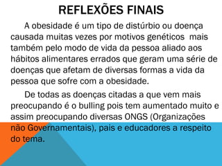 REFLEXÕES FINAIS
A obesidade é um tipo de distúrbio ou doença
causada muitas vezes por motivos genéticos mais
também pelo modo de vida da pessoa aliado aos
hábitos alimentares errados que geram uma série de
doenças que afetam de diversas formas a vida da
pessoa que sofre com a obesidade.
De todas as doenças citadas a que vem mais
preocupando é o bulling pois tem aumentado muito e
assim preocupando diversas ONGS (Organizações
não Governamentais), pais e educadores a respeito
do tema.
 