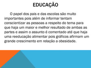 EDUCAÇÃO
O papel dos pais e das escolas são muito
importantes pois além de informar tentam
conscientizar as pessoas a respeito do tema para
que haja um maior e melhor resultado de ambas as
partes e assim o assunto é comentado até que haja
uma reeducação alimentar pois gráficos afirmam um
grande crescimento em relação a obesidade.
 