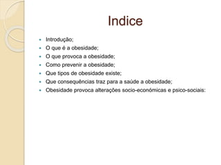 Indice
 Introdução;
 O que é a obesidade;
 O que provoca a obesidade;
 Como prevenir a obesidade;
 Que tipos de obesidade existe;
 Que consequências traz para a saúde a obesidade;
 Obesidade provoca alterações socio-económicas e psico-sociais:
 