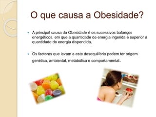 O que causa a Obesidade?
 A principal causa da Obesidade é os sucessivos balanços
energéticos, em que a quantidade de energia ingerida é superior à
quantidade de energia dispendida.
 Os factores que levam a este desequilíbrio podem ter origem
genética, ambiental, metabólica e comportamental.
 