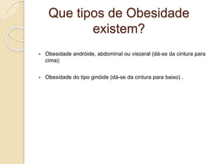 Que tipos de Obesidade
existem?
 Obesidade andróide, abdominal ou visceral (dá-se da cintura para
cima);
 Obesidade do tipo ginóide (dá-se da cintura para baixo) .
 