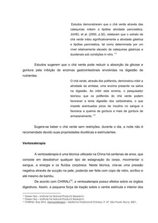 Estudos demonstraram que o chá verde através das
catequinas inibem a lipólise atividade pancreática.
JUHEL et al. (2000, p.32), relataram que o extrato de
chá verde inibiu significativamente a atividade gástrica
e lipólise pancreática, tal como determinada por um
nível relativamente elevado de catequinas gástricas e
duodenais sob condições in vitro. 12
Estudos sugerem que o chá verde pode reduzir a absorção da glicose e
gordura pela inibição de enzimas gastrointestinais envolvidas na digestão de
nutrientes.
O chá verde, através dos polifenóis, demonstrou inibir a
atividade da amilase, uma enzima presente na saliva
na digestão. Ao inibir esta enzima, o pesquisador
teorizou que os polifenóis do chá verde podem
favorecer a lenta digestão dos carboidratos, o que
impede acentuados picos de insulina no sangue e
favorece a queima de gordura a mais de gordura de
armazenamento. 13
Sugere-se beber o chá verde sem restrições, durante o dia, a noite não é
recomendado devido suas propriedades diuréticas e estimulantes.
Ventosaterapia
A ventosaterapia é uma técnica utilizada na China há centenas de anos, que
consiste em desobstruir qualquer tipo de estagnação do corpo, movimentar o
sangue, a energia e os fluídos corpóreos. Nesta técnica, cria-se uma pressão
negativa através de sucção na pele, podendo ser feita com copo de vidro, acrílico e
até mesmo de bambu.
De acordo com CHIRALI14
, a ventosaterapia possui efeitos sobre os órgãos
digestivos. Assim, a pequena força de tração sobre o ventre estimula o interior dos
12 Green Tea – Institute for Natural Products Research.
13 Green Tea – Institute for Natural Products Research.
14 CHIRALI, Ikay Zihni. Ventosaterapia – Medicina Tradicional Chinesa. P. 47. São Paulo: Roca, 2001.
 