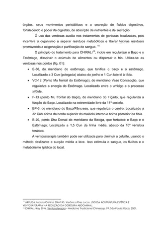 órgãos, seus movimentos peristálticos e a secreção de fluídos digestivos,
fortalecendo o poder da digestão, de absorção de nutrientes e de secreção.
O uso das ventosas auxilia nos tratamentos de gorduras localizadas, pois
incentiva o organismo a separar resíduos metabólicos e liberar toxinas residuais
promovendo a oxigenação e purificação do sangue. 15
O princípio do tratamento para CHIRALI16
, incide em regularizar o Baço e o
Estômago, dissolver o acúmulo de alimentos ou dispersar o frio. Utiliza-se as
ventosas nos pontos (fig. 01):
• E-36, do meridiano do estômago, que tonifica o baço e o estômago.
Localizado a 3 Cun (polegada) abaixo do joelho e 1 Cun lateral à tíbia.
• VC-12 (Ponto Mu frontal do Estômago), do meridiano Vaso Concepção, que
regulariza a energia do Estômago. Localizado entre o umbigo e o processo
xifóide.
• F-13 (ponto Mu frontal do Baço), do meridiano do Fígado, que regulariza a
função do Baço. Localizado na extremidade livre da 11ª costela.
• BP-6, do meridiano do Baço/Pâncreas, que regulariza o centro. Localizado a
32 Cun acima da borda superior do maléolo interno e borda posterior da tíbia.
• B-20, ponto Shu Dorsal do meridiano da Bexiga, que fortalece o Baço e o
Estômago. Localizado a 1,5 Cun da linha média, abaixo da 10ª vértebra
torácica.
A ventosaterapia também pode ser utilizada para diminuir a celulite, usando o
método deslizante e sucção média a leve. Isso estimula o sangue, os fluídos e o
metabolismo lipídico do local.
15
ARRUDA, Marcia Cristina; DANTAS, Verônica Pires Lucas. USO DA ACUPUNTURA ESTÉTICA E
VENTOSATERAPIA NA REDUÇÃO DA GORDURA ABDOMINAL.
16 CHIRALI, Ikay Zihni. Ventosaterapia – Medicina Tradicional Chinesa.p. 99. São Paulo: Roca, 2001.
 