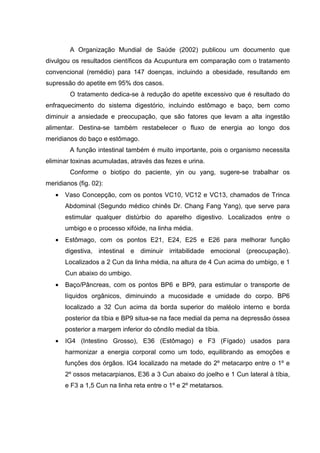 A Organização Mundial de Saúde (2002) publicou um documento que
divulgou os resultados científicos da Acupuntura em comparação com o tratamento
convencional (remédio) para 147 doenças, incluindo a obesidade, resultando em
supressão do apetite em 95% dos casos.
O tratamento dedica-se à redução do apetite excessivo que é resultado do
enfraquecimento do sistema digestório, incluindo estômago e baço, bem como
diminuir a ansiedade e preocupação, que são fatores que levam a alta ingestão
alimentar. Destina-se também restabelecer o fluxo de energia ao longo dos
meridianos do baço e estômago.
A função intestinal também é muito importante, pois o organismo necessita
eliminar toxinas acumuladas, através das fezes e urina.
Conforme o biotipo do paciente, yin ou yang, sugere-se trabalhar os
meridianos (fig. 02):
• Vaso Concepção, com os pontos VC10, VC12 e VC13, chamados de Trinca
Abdominal (Segundo médico chinês Dr. Chang Fang Yang), que serve para
estimular qualquer distúrbio do aparelho digestivo. Localizados entre o
umbigo e o processo xifóide, na linha média.
• Estômago, com os pontos E21, E24, E25 e E26 para melhorar função
digestiva, intestinal e diminuir irritabilidade emocional (preocupação).
Localizados a 2 Cun da linha média, na altura de 4 Cun acima do umbigo, e 1
Cun abaixo do umbigo.
• Baço/Pâncreas, com os pontos BP6 e BP9, para estimular o transporte de
líquidos orgânicos, diminuindo a mucosidade e umidade do corpo. BP6
localizado a 32 Cun acima da borda superior do maléolo interno e borda
posterior da tíbia e BP9 situa-se na face medial da perna na depressão óssea
posterior a margem inferior do côndilo medial da tíbia.
• IG4 (Intestino Grosso), E36 (Estômago) e F3 (Fígado) usados para
harmonizar a energia corporal como um todo, equilibrando as emoções e
funções dos órgãos. IG4 localizado na metade do 2º metacarpo entre o 1º e
2º ossos metacarpianos, E36 a 3 Cun abaixo do joelho e 1 Cun lateral à tíbia,
e F3 a 1,5 Cun na linha reta entre o 1º e 2º metatarsos.
 