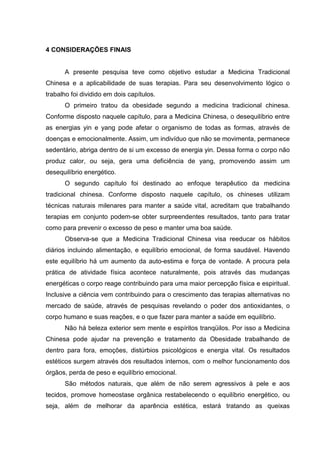 4 CONSIDERAÇÕES FINAIS
A presente pesquisa teve como objetivo estudar a Medicina Tradicional
Chinesa e a aplicabilidade de suas terapias. Para seu desenvolvimento lógico o
trabalho foi dividido em dois capítulos.
O primeiro tratou da obesidade segundo a medicina tradicional chinesa.
Conforme disposto naquele capítulo, para a Medicina Chinesa, o desequilíbrio entre
as energias yin e yang pode afetar o organismo de todas as formas, através de
doenças e emocionalmente. Assim, um indivíduo que não se movimenta, permanece
sedentário, abriga dentro de si um excesso de energia yin. Dessa forma o corpo não
produz calor, ou seja, gera uma deficiência de yang, promovendo assim um
desequilíbrio energético.
O segundo capítulo foi destinado ao enfoque terapêutico da medicina
tradicional chinesa. Conforme disposto naquele capítulo, os chineses utilizam
técnicas naturais milenares para manter a saúde vital, acreditam que trabalhando
terapias em conjunto podem-se obter surpreendentes resultados, tanto para tratar
como para prevenir o excesso de peso e manter uma boa saúde.
Observa-se que a Medicina Tradicional Chinesa visa reeducar os hábitos
diários incluindo alimentação, e equilíbrio emocional, de forma saudável. Havendo
este equilíbrio há um aumento da auto-estima e força de vontade. A procura pela
prática de atividade física acontece naturalmente, pois através das mudanças
energéticas o corpo reage contribuindo para uma maior percepção física e espiritual.
Inclusive a ciência vem contribuindo para o crescimento das terapias alternativas no
mercado de saúde, através de pesquisas revelando o poder dos antioxidantes, o
corpo humano e suas reações, e o que fazer para manter a saúde em equilíbrio.
Não há beleza exterior sem mente e espíritos tranqüilos. Por isso a Medicina
Chinesa pode ajudar na prevenção e tratamento da Obesidade trabalhando de
dentro para fora, emoções, distúrbios psicológicos e energia vital. Os resultados
estéticos surgem através dos resultados internos, com o melhor funcionamento dos
órgãos, perda de peso e equilíbrio emocional.
São métodos naturais, que além de não serem agressivos à pele e aos
tecidos, promove homeostase orgânica restabelecendo o equilíbrio energético, ou
seja, além de melhorar da aparência estética, estará tratando as queixas
 