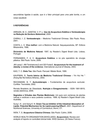 secundárias ligadas à saúde, que é o fator principal para uma pele bonita, e um
corpo saudável.
5 REFERÊNCIAS
ARRUDA, M. C.; DANTAS, V. P. L. Uso da Acupuntura Estética e Ventosaterapia
na Redução da Gordura Abdominal, 2005.
CHIRALI, I. Z. Ventosaterapia – Medicina Tradicional Chinesa. São Paulo: Roca,
2001.
COSTA, L. C. Viva melhor: com a Medicina Natural. Itaquaquecetuba, SP: Editora
Missionária, 1996.
Dicionário de Medicina Natural. 1997, by Reader’s Digest Brasil Ltda. Lisboa,
Portugal.
FERNANDES, F. A. C. Acupuntura Estética: e no pós operatório de cirurgia
plástica. São Paulo: Ícone, 2008.
JM Lacey1, AM Tershakovec2 and GD Foster2. Acupuncture for the treatment of
obesity: a review of the evidence. International Journal of Obesity, 2003.
KAO, T. C. Dieta Tao. São Paulo: Pancast: Máster Book, 1999.
KAUFMAN, D. Teoria básica da Medicina Tradicional Chinesa – Yin Hui He *
Zhang Bai Ne Editora Atheneu, 2002.
REICKMANN, B. T. Auriculoterapia – Fundamentos de acupuntura auricular.
Curitiba: Tecnodata, 2002.
Revista Brasileira de Obesidade, Nutrição e Emagrecimento – ISSN 1981-9919,
versão eletrônica, 2009.
Segredos e Virtudes das Plantas Medicinais: Um guia com centenas de plantas
nativas e exóticas e seus poderes curativos. 1999, by Reader’s Digest Brasil Ltda.
Austrália.
Sung I. K.; and Sang K. N. Green Tea as Inhibitor of the Intestinal Absorption of
Lipids: Potential Mechanism for its Lipid-Lowering Effect1. 2001. Department of
Nutritional Sciences, University of Connecticut, Storrs, CT.
WEN, T. S. Acupuntura Clássica Chinesa. São Paulo: Cultrix, 2006.
WORLD HEALTH ORGANIZATION [WHO] (2002). Acupuncture: Review and
analysis of reports on controlled clinical trials. WHO Geneva, (35 Swiss Francs).
 