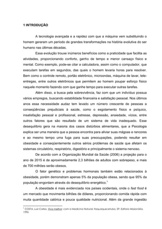 1 INTRODUÇÃO
A tecnologia avançada e a rapidez com que a máquina vem substituindo o
homem geraram um período de grandes transformações na história evolutiva do ser
humano nas últimas décadas.
Essa evolução trouxe inúmeros benefícios como a praticidade que facilita as
atividades, proporcionando conforto, ganho de tempo e menor cansaço físico e
mental. Como exemplo, pode-se citar a calculadora, assim como o computador, que
executam tarefas em segundos, das quais o homem levaria horas para resolver.
Bem como o controle remoto, portão eletrônico, microondas, máquina de lavar, tele-
entregas, entre outros eletrônicos que permitem ao homem poupar esforço físico
naquele momento fazendo com que ganhe tempo para executar outras tarefas.
Além disso, a busca pela sobrevivência, faz com que um indivíduo possua
vários empregos, buscando estabilidade financeira e satisfação pessoal. Nos últimos
anos essa necessidade audaz tem levado um número crescente de pessoas a
conseqüências prejudiciais à saúde, como o esgotamento físico e psíquico,
insatisfação pessoal e profissional, estresse, depressão, ansiedade, vícios, entre
outros fatores que são resultado de um sistema de vida inadequado. Esse
desequilíbrio gera na maioria dos casos distúrbios alimentares, que a Psicologia
explica ser uma maneira que a pessoa encontra para aliviar suas mágoas e rancores
e ao mesmo tempo uma fuga para suas preocupações, podendo resultar em
obesidade e conseqüentemente outros sérios problemas de saúde que afetam os
sistemas circulatório, respiratório, digestório e principalmente o sistema nervoso.
De acordo com a Organização Mundial da Saúde (2006) a projeção para o
ano de 2015 é de aproximadamente 2,3 bilhões de adultos com sobrepeso, e mais
de 700 milhões serão obesos.
O fator genético e problemas hormonais também estão relacionados à
obesidade, porém demonstram apenas 5% da população obesa, sendo que 95% da
população engordam através do desequilíbrio energético.1
A obesidade é mais evidenciada nos países ocidentais, onde o fast food é
um mercado que movimenta bilhões de dólares, proporcionando comida rápida com
muita quantidade calórica e pouca qualidade nutricional. Além da grande ingestão
1
COSTA, Luiz Carlos. Viva melhor: com a Medicina Natural. Itaquaquecetuba, SP: Editora Missionária,
1996
 