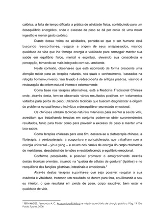 calórica, a falta de tempo dificulta a prática de atividade física, contribuindo para um
desequilíbrio energético, onde o excesso de peso se dá por conta de uma maior
ingestão e menor gasto calórico.
Diante dessa rotina de atividades, percebe-se que o ser humano está
buscando reencontrar-se, resgatar a origem de seus antepassados, visando
qualidade de vida que lhe forneça energia e vitalidade para conseguir manter sua
saúde em equilíbrio físico, mental e espiritual, elevando sua consciência e
percepção, tornando-se mais integrado com seu ambiente.
Neste contexto, observa-se que está ocorrendo de forma crescente uma
atenção maior para as terapias naturais, nas quais o conhecimento, baseadas na
relação homem-universo, tem levado à redescoberta de antigas práticas, visando à
restauração da ordem natural interna e externamente.
Como base nas terapias alternativas, está a Medicina Tradicional Chinesa
onde, através desta, tem-se observado vários resultados positivos em tratamentos
voltados para perda de peso, utilizando técnicas que buscam diagnosticar a origem
do problema no qual levou o indivíduo a desequilibrar seu estado emocional.
Os chineses utilizam técnicas naturais milenares para manter a saúde vital,
acreditam que trabalhando terapias em conjunto podem-se obter surpreendentes
resultados, tanto para tratar como para prevenir o excesso de peso e manter uma
boa saúde.
Como terapias chinesas para este fim, destaca-se a dietoterapia chinesa, a
fitoterapia, a ventosaterapia, a acupuntura e auriculoterapia, que trabalham com a
energia universal – yin e yang – e atuam nos canais de energia do corpo chamados
de meridianos, desobstruindo tensões e restabelecendo o equilíbrio emocional.
Conforme pesquisado, é possível promover o emagrecimento através
destas técnicas orientais, atuando na “quebra de células de gordura” (lipólise) e no
reequilíbrio das funções gástricas, intestinais e emocionais.2
Através destas terapias suponha-se que seja possível resgatar a sua
essência e vitalidade, trazendo um resultado de dentro para fora, equilibrando o seu
eu interior, o que resultará em perda de peso, corpo saudável, bem estar e
qualidade de vida.
2
FERNANDES, Fernando A. C. Acupuntura Estética: e no pós operatório de cirurgia plástica. Pág. 19 São
Paulo: Ícone, 2008.
 