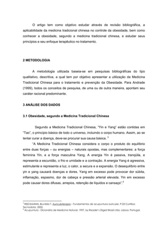 O artigo tem como objetivo estudar através de revisão bibliográfica, a
aplicabilidade da medicina tradicional chinesa no controle da obesidade, bem como
conhecer a obesidade, segundo a medicina tradicional chinesa, e estudar seus
princípios e seu enfoque terapêutico no tratamento.
2 METODOLOGIA
A metodologia utilizada baseia-se em pesquisas bibliográficas do tipo
qualitativo, descritiva, a qual tem por objetivo apresentar a utilização da Medicina
Tradicional Chinesa para o tratamento e prevenção da Obesidade. Para Andrade
(1999), todos os conceitos de pesquisa, de uma ou de outra maneira, apontam seu
caráter racional predominante.
3 ANÁLISE DOS DADOS
3.1 Obesidade, segundo a Medicina Tradicional Chinesa
Segundo a Medicina Tradicional Chinesa, “Yin e Yang” estão contidas em
“Tao”, o princípio básico de todo o universo, incluindo o corpo humano. Assim, ao se
tentar curar a doença, deve-se procurar sua causa básica. 3
“A Medicina Tradicional Chinesa considera o corpo o produto do equilíbrio
entre duas forças – ou energias – naturais opostas, mas complementares: a força
feminina Yin, e a força masculina Yang. A energia Yin é passiva, tranqüila, e
representa a escuridão, o frio e umidade e a contração. A energia Yang é agressiva,
estimulante e representa a luz, o calor, a secura e a expansão. O desequilíbrio entre
yin e yang causará doenças e dores. Yang em excesso pode provocar dor súbita,
inflamação, espasmo, dor de cabeça e pressão arterial elevada. Yin em excesso
pode causar dores difusas, arrepios, retenção de líquidos e cansaço”.4
3
REICKMANN, Brunilda T. Auriculoterapia – Fundamentos de acupuntura auricular. P.03 Curitiba:
Tecnodata, 2002.
4
Acupuntura - Dicionário de Medicina Natural. 1997, by Reader’s Digest Brasil Ltda. Lisboa, Portugal.
 