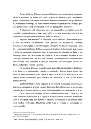 Para a Medicina Chinesa, o desequilíbrio entre as energias yin e yang pode
afetar o organismo de todas as formas, através de doenças e emocionalmente.
Assim, um indivíduo que não se movimenta, permanece sedentário, abriga dentro de
si um excesso de energia yin. Dessa forma o corpo não produz calor, ou seja, gera
uma deficiência de yang, promovendo assim um desequilíbrio energético.
A obesidade está relacionada com um desequilíbrio energético, onde há
uma alta ingestão alimentar e baixo gasto calórico, ou seja, a energia consumida fica
armanezada, acontecendo um acúmulo de tecido adiposo.
Segundo FERNANDES5
, a obesidade para a Medicina Chinesa está ligada
a uma desarmonia no Elemento Terra, gerando um acúmulo de umidade,
prejudicando as funções de transformação e transporte dos líquidos orgânicos – Jing
Ye –, sob responsabilidade do Baço, na visão energética. A alimentação que exceda
o limite de saciedade ultrapassa tanto a capacidade de digestão do Baço e do
Estômago como as capacidades de absorção e de transporte, levando a uma
obstrução alimentar que, por sua vez, promove um desequilíbrio se manifestando
por sintomas como distensão e plenitude abdominal, com eructações pútridas ou
ácidas, indigestão, vômitos e diarréia.
Na Medicina Chinesa, os sentimentos que estão relacionados ao Estômago
e ao Baço é a preocupação, reflexão e meditação. Quando estes órgãos são
afetados há um desequilíbrio emocional, e a preocupação tende a aumentar, e uma
pessoa muito preocupada gera sintomas de ansiedade, o que a fará comer
excessivamente.
Conforme WEN6
, a fome freqüente é um sintoma de repleção energética, ou
seja, há um excesso de energia yang no Estômago, fazendo com que a comida seja
digerida rápido demais, resultando numa distensão epigástrica e inchaço abdominal.
De acordo com a fisiologia humana, na Medicina Chinesa, o Estômago e o
Baço controlam os músculos, e o Fígado e a Vesícula Biliar controlam os tendões.
Com a obesidade, todo este sistema é afetado, os músculos e os tendões ficam
mais rígidos, contraídos, dificultando ainda mais a vontade e capacidade de
movimentação.
5
FERNANDES, Fernando A. C. Acupuntura Estética: e no pós operatório de cirurgia plástica. Pág. 118,
São Paulo: Ícone, 2008.
6
WEN, Tom Sinta. Acupuntura Clássica Chinesa. P. 14. São Paulo: Cultrix, 2006
 