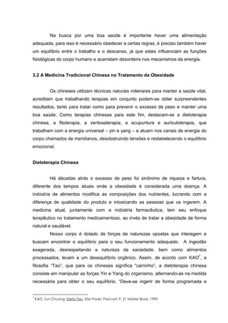 Na busca por uma boa saúde é importante haver uma alimentação
adequada, para isso é necessário obedecer a certas regras, é preciso também haver
um equilíbrio entre o trabalho e o descanso, já que estes influenciam as funções
fisiológicas do corpo humano e acarretam desordens nos mecanismos da energia.
3.2 A Medicina Tradicional Chinesa no Tratamento da Obesidade
Os chineses utilizam técnicas naturais milenares para manter a saúde vital,
acreditam que trabalhando terapias em conjunto podem-se obter surpreendentes
resultados, tanto para tratar como para prevenir o excesso de peso e manter uma
boa saúde. Como terapias chinesas para este fim, destacam-se a dietoterapia
chinesa, a fitoterapia, a ventosaterapia, a acupuntura e auriculoterapia, que
trabalham com a energia universal – yin e yang – e atuam nos canais de energia do
corpo chamados de meridianos, desobstruindo tensões e restabelecendo o equilíbrio
emocional.
Dietoterapia Chinesa
Há décadas atrás o excesso de peso foi sinônimo de riqueza e fartura,
diferente dos tempos atuais onde a obesidade é considerada uma doença. A
indústria de alimentos modifica as composições dos nutrientes, lucrando com a
diferença de qualidade do produto e intoxicando as pessoas que os ingerem. A
medicina atual, juntamente com a indústria farmacêutica, tem seu enfoque
terapêutico no tratamento medicamentoso, ao invés de tratar a obesidade de forma
natural e saudável.
Nosso corpo é dotado de forças de naturezas opostas que interagem e
buscam encontrar o equilíbrio para o seu funcionamento adequado. A ingestão
exagerada, desrespeitando a natureza da saciedade, bem como alimentos
processados, levam a um desequilíbrio orgânico. Assim, de acordo com KAO7
, a
filosofia “Tao”, que para os chineses significa “caminho”, a dietoterapia chinesa
consiste em manipular as forças Yin e Yang do organismo, alternando-as na medida
necessária para obter o seu equilíbrio. “Deve-se ingerir de forma programada e
7
KAO, Tun Chuang. Dieta Tao. São Paulo: Pancast: P. 21 Máster Book, 1999.
 