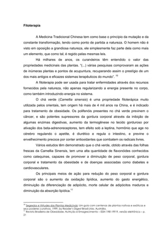 Fitoterapia
A Medicina Tradicional Chinesa tem como base o princípio da mutação e da
constante transformação, tendo como ponto de partida a natureza. O homem não é
visto em oposição a grandiosa natureza, ele simplesmente faz parte dela como mais
um elemento, que como tal, é regido pelas mesmas leis.
Há milhares de anos, os curandeiros têm entendido o valor das
propriedades medicinais das plantas. “(...) várias pesquisas comprovaram as ações
de inúmeras plantas e pontos de acupuntura, recuperando assim o prestígio de um
dos mais antigos e eficazes sistemas terapêuticos do mundo”. 10
A fitoterapia pode ser usada para tratar enfermidades através dos recursos
fornecidos pela natureza, não apenas regularizando a energia presente no corpo,
como também introduzindo energia no sistema.
O chá verde (Camellia sinensis) é uma propriedade fitoterápica muito
utilizada pelos orientais, tem origem há mais de 4 mil anos na China, e é indicado
para tratamento de obesidade. Os polifenóis presentes no chá verde previnem o
câncer, e são potentes supressores da gordura corporal através da inibição de
algumas enzimas digestivas, aumento da termogênese no tecido gorduroso por
ativação dos beta-adrenoreceptores, tem efeito sob a leptina, hormônio que age no
cérebro regulando o apetite, é diurético e regula o intestino, e previne o
envelhecimento precoce por conter antioxidantes que combatem os radicais livres.
Vários estudos têm demonstrado que o chá verde, obtido através das folhas
frescas da Camellia Sinensis, tem uma alta quantidade de flavonóides conhecidos
como catequinas, capazes de promover a diminuição de peso corporal, gordura
corporal e tratamento da obesidade e de doenças associadas como diabetes e
cardiovasculares.
Os principais meios de ação para redução do peso corporal e gordura
corporal são o aumento da oxidação lipídica, aumento do gasto energético,
diminuição da diferenciação de adipócito, morte celular de adipócitos maduros e
diminuição da absorção lipídica.11
10
Segredos e Virtudes das Plantas Medicinais: Um guia com centenas de plantas nativas e exóticas e
seus poderes curativos. 1999, by Reader’s Digest Brasil Ltda. Austrália.
11
Revista Brasileira de Obesidade, Nutrição e Emagrecimento – ISSN 1981-9919, versão eletrônica – p.
21
 