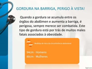 GORDURA NA BARRIGA, PERIGO À VISTA!
Quando a gordura se acumula entre os
órgãos do abdômen e aumenta a barriga, é
perigosa, sempre merece ser combatida. Este
tipo de gordura está por trás de muitos males
fatais associados à obesidade.
 