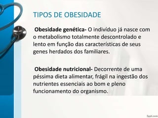 TIPOS DE OBESIDADE
Obesidade genética- O indivíduo já nasce com
o metabolismo totalmente descontrolado e
lento em função das características de seus
genes herdados dos familiares.
Obesidade nutricional- Decorrente de uma
péssima dieta alimentar, frágil na ingestão dos
nutrientes essenciais ao bom e pleno
funcionamento do organismo.
 