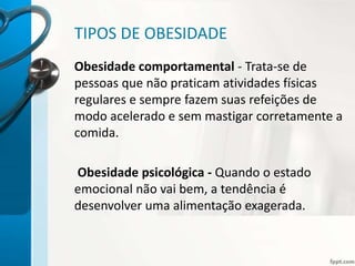 TIPOS DE OBESIDADE
Obesidade comportamental - Trata-se de
pessoas que não praticam atividades físicas
regulares e sempre fazem suas refeições de
modo acelerado e sem mastigar corretamente a
comida.
Obesidade psicológica - Quando o estado
emocional não vai bem, a tendência é
desenvolver uma alimentação exagerada.
 