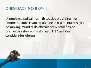 OBESIDADE NO BRASIL
A mudança radical nos hábitos dos brasileiros nos
últimos 30 anos levou o país a ocupar a quinta posição
no ranking mundial da obesidade: 60 milhões de
brasileiros estão acima do peso. E 22 milhões
considerados obesos.
 