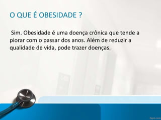 O QUE É OBESIDADE ?
Sim. Obesidade é uma doença crônica que tende a
piorar com o passar dos anos. Além de reduzir a
qualidade de vida, pode trazer doenças.
 