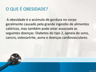 O QUE É OBESIDADE?
A obesidade é o acúmulo de gordura no corpo
geralmente causado pela grande ingestão de alimentos
calóricos, mas também pode estar associada as
seguintes doenças: Diabetes do tipo 2, apneia do sono,
cancro, osteoartrite, asma e doenças cardiovasculares.
 
