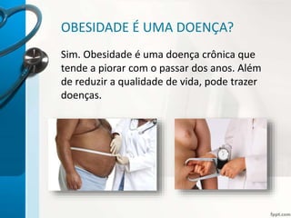 OBESIDADE É UMA DOENÇA?
Sim. Obesidade é uma doença crônica que
tende a piorar com o passar dos anos. Além
de reduzir a qualidade de vida, pode trazer
doenças.
 