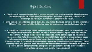 O que é obesidade?
 Obesidade é uma condição médica na qual se verifica acumulação de tecido adiposo em
excesso ao ponto de poder ter impacto negativo na saúde, o que leva à redução da
esperança de vida e/ou aumento dos problemas de saúde.
 Uma pessoa é considerada obesa quando o seu índice de massa corporal (IMC) é superior a
30 kg/m². Este valor é obtido dividindo o peso da pessoa pelo quadrado da sua altura².
 A obesidade aumenta a probabilidade da ocorrência de várias doenças, em particular de
doenças cardiovasculares, diabetes do tipo 2, apneia de sono, alguns tipos de cancro e
osteoartrite.1 A causa mais comum de obesidade é uma combinação de uma dieta
hiperenergética, falta de exercício físico e susceptibilidade genética, embora alguns casos
sejam causados principalmente por genes, transtornos endócrinos, medicamentos ou
transtornos mentais. As evidências que apoiem a perspectiva de que algumas pessoas obesas
comem pouco mas ganham peso devido a um metabolismo lento são limitadas. No geral, as
pessoas obesas consomem mais energia do que as restantes devido às necessidades
energéticas para sustentar a maior massa corporal.
 