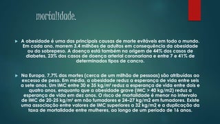 mortalidade.
 A obesidade é uma das principais causas de morte evitáveis em todo o mundo.
Em cada ano, morrem 3,4 milhões de adultos em consequência da obesidade
ou do sobrepeso. A doença está também na origem de 44% dos casos de
diabetes, 23% dos casos de doença arterial coronariana e entre 7 e 41% de
determinados tipos de cancro.
 Na Europa, 7,7% das mortes (cerca de um milhão de pessoas) são atribuídas ao
excesso de peso. Em média, a obesidade reduz a esperança de vida entre seis
a sete anos. Um IMC entre 30 e 35 kg/m² reduz a esperança de vida entre dois e
quatro anos, enquanto que a obesidade grave (IMC > 40 kg/m2) reduz a
esperança de vida em dez anos. O risco de mortalidade é menor no intervalo
de IMC de 20-25 kg/m² em não fumadores e 24–27 kg/m2 em fumadores. Existe
uma associação entre valores de IMC superiores a 32 kg/m2 e a duplicação da
taxa de mortalidade entre mulheres, ao longo de um período de 16 anos.
 