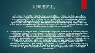 COMORBILIDADES.
 A obesidade aumenta o risco de diversas complicações físicas e psicológicas. Estas
comorbidades observam-se frequentemente integradas numa condição denominada
síndrome metabólica, uma conjugação de transtornos clínicos que engloba: diabetes
mellitus tipo 2, pressão arterial elevada, colesterol elevado e níveis elevados de
triglicerídeos. As complicações podem ser causadas diretamente pela obesidade ou de
forma indireta, através de mecanismos com causas em comum, como por exemplo uma
dieta desiquilibrada ou um estilo de vida sedentário.
 A intensidade da relação entre a obesidade e condições específicas é variável. Uma das
mais fortes é a ligação com a diabetes do tipo II. O excesso de gordura corporal está na
origem de 64% dos casos de diabetes em homens e 77% dos casos em mulheres. As
consequências da obesidade a nível da saúde podem ser classificadas em duas categorias
genéricas: as que podem ser atribuídas aos efeitos do aumento da massa adiposa (como a
osteoartrite, a apneia de sono ou o estigma social) e as que podem ser atribuídas ao
aumento do número de células adiposas, como a diabetes, cancro, doenças
cardiovasculares ou a doença hepática gordurosa não alcoólica. O aumento de gordura
corporal altera a reação do corpo à insulina, o que pode provocar resistência à insulina. O
aumento de gordura corporal também cria um estado proinflamatório, e um estado
protombrótico.
 