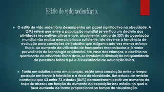 Estilo de vida sedentário.
 O estilo de vida sedentário desempenha um papel significativo na obesidade. A
OMS refere que entre a população mundial se verifica um declínio das
atividades recreativas ativas e que, atualmente, cerca de 30% da população
mundial não realiza exercício físico suficiente. Isto deve-se à tendência de
evolução para condições de trabalho que exigem cada vez menos esforço
físico, ao aumento da utilização de transportes mecanizados e à maior
prevalência de tecnologia residencial. No caso das crianças, o declínio na
quantidade de atividade física deve-se também à diminuição na quantidade
de percursos feitos a pé e à inexistência de educação física.
 Tanto em adultos como em crianças, existe uma correlação entre o tempo
passado em frente à televisão e o risco de obesidade. Um estudo de revisão
constatou que 63 entre 73 estudos (86%) demonstraram existir um aumento da
taxa de obesos em função do aumento da exposição aos média, no qual a
taxa aumenta de forma proporcional ao tempo de visualização.
 