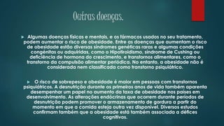 Outras doenças.
 Algumas doenças físicas e mentais, e os fármacos usados no seu tratamento,
podem aumentar o risco de obesidade. Entre as doenças que aumentam o risco
de obesidade estão diversas síndromes genéticas raras e algumas condições
congénitas ou adquiridas, como o Hipotiroidismo, síndrome de Cushing ou
deficiência de hormona do crescimento, e transtornos alimentares, como o
transtorno da compulsão alimentar periódica. No entanto, a obesidade não é
considerada nem classificada como transtorno psiquiátrico.
 O risco de sobrepeso e obesidade é maior em pessoas com transtornos
psiquiátricos. A desnutrição durante os primeiros anos de vida também aparenta
desempenhar um papel no aumento da taxa de obesidade nos países em
desenvolvimento. As alterações endócrinas que ocorrem durante períodos de
desnutrição podem promover o armazenamento de gordura a partir do
momento em que a comida esteja outra vez disponível. Diversos estudos
confirmam também que a obesidade está também associada a défices
cognitivos.
 