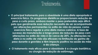 Tratamento.
 O principal tratamento para a obesidade é uma dieta apropriada e
exercício físico. Os programas dietéticos proporcionam redução de
peso a curto prazo, embora manter o peso pretendido seja difícil,
pelo que geralmente essa redução necessita de ser acompanhada
por alterações permanentes no estilo de vida da pessoa, como
exercício físico regular e uma dieta menos calórica. A taxa de
sucesso da manutenção a longo prazo da redução de peso com
alterações no estilo de vida é de cerca de 20%. As alterações na
dieta e no estilo de vida são eficazes na limitação do ganho de
peso durante a gravidez e têm impacto positivo na saúde da mãe
e da criança.
 O tratamento mais eficaz para a obesidade é a cirurgia bariátrica,
ou cirurgia de redução do estômago.
 